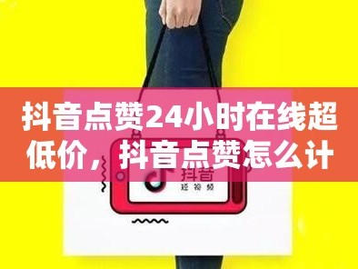 抖音点赞24小时在线超低价，抖音点赞怎么计费